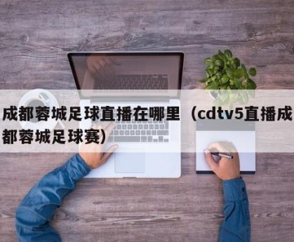 成都蓉城足球直播在哪里（cdtv5直播成都蓉城足球赛）