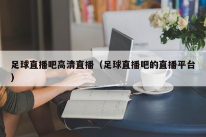 足球直播吧高清直播（足球直播吧的直播平台）