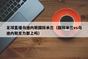 足球直播乌迪内斯国际米兰（国际米兰vs乌迪内斯主力都上吗）