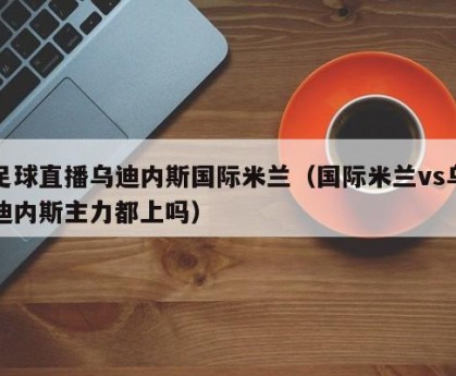 足球直播乌迪内斯国际米兰（国际米兰vs乌迪内斯主力都上吗）
