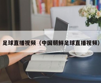 足球直播视频（中国朝鲜足球直播视频）
