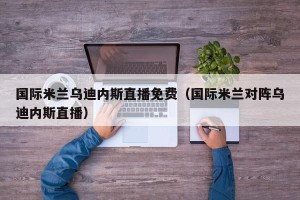 国际米兰乌迪内斯直播免费（国际米兰对阵乌迪内斯直播）