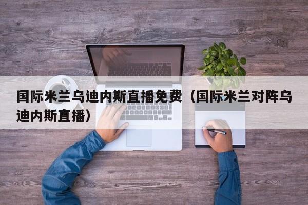 国际米兰乌迪内斯直播免费(国际米兰对阵乌迪内斯直播)